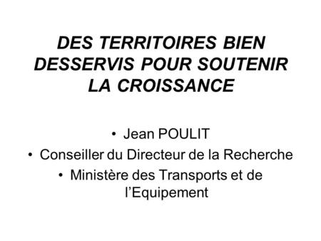 DES TERRITOIRES BIEN DESSERVIS POUR SOUTENIR LA CROISSANCE Jean POULIT Conseiller du Directeur de la Recherche Ministère des Transports et de lEquipement.