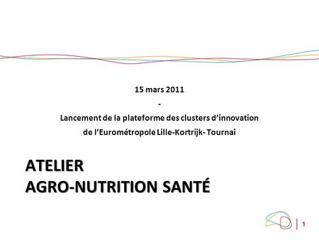 1 ATELIER AGRO-NUTRITION SANTÉ 15 mars 2011 - Lancement de la plateforme des clusters dinnovation de lEurométropole Lille-Kortrijk- Tournai.