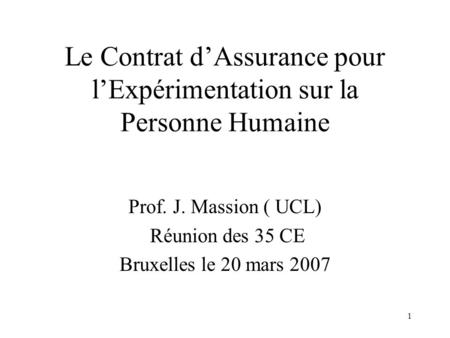 1 Le Contrat dAssurance pour lExpérimentation sur la Personne Humaine Prof. J. Massion ( UCL) Réunion des 35 CE Bruxelles le 20 mars 2007.