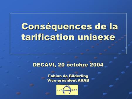 Conséquences de la tarification unisexe DECAVI, 20 octobre 2004 Fabian de Bilderling Vice-président ARAB.