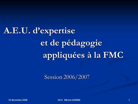 16 décembre 2006 1AEU Michel JANNIN A.E.U. dexpertise A.E.U. dexpertise et de pédagogie et de pédagogie appliquées à la FMC appliquées à la FMC Session.