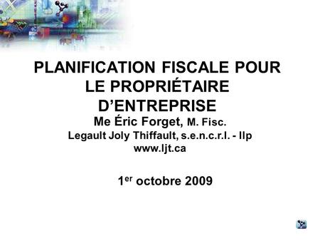 PLANIFICATION FISCALE POUR LE PROPRIÉTAIRE DENTREPRISE Me Éric Forget, M. Fisc. Legault Joly Thiffault, s.e.n.c.r.l. - llp www.ljt.ca 1 er octobre 2009.
