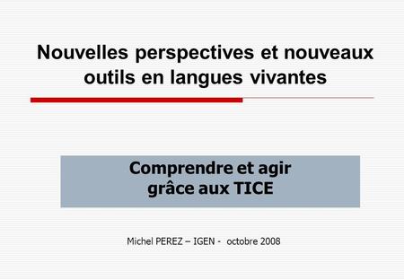 Nouvelles perspectives et nouveaux outils en langues vivantes Comprendre et agir grâce aux TICE Michel PEREZ – IGEN - octobre 2008.