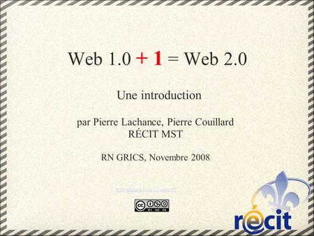 Web 1.0 + 1 = Web 2.0 Une introduction par Pierre Lachance, Pierre Couillard RÉCIT MST RN GRICS, Novembre 2008 Présentation sous Licence CC.