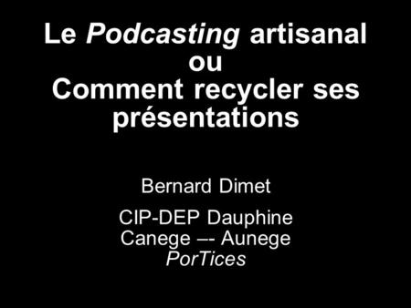 Le Podcasting artisanal ou Comment recycler ses présentations Bernard Dimet CIP-DEP Dauphine Canege –- Aunege PorTices.