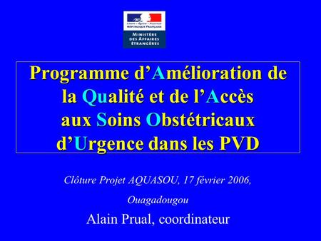 Programme dAmélioration de la Qualité et de lAccès aux Soins Obstétricaux dUrgence dans les PVD Clôture Projet AQUASOU, 17 février 2006, Ouagadougou Alain.