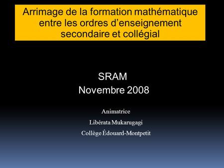 Arrimage de la formation mathématique entre les ordres denseignement secondaire et collégial SRAM Novembre 2008 Animatrice Libérata Mukarugagi Collège.