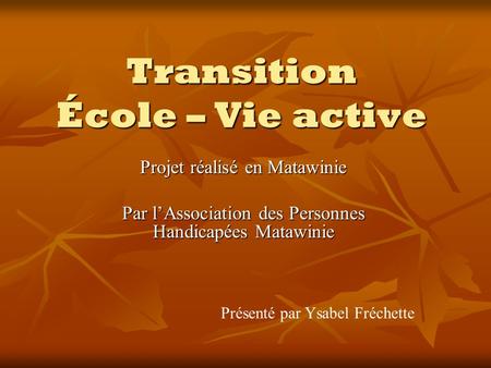 Transition École – Vie active Projet réalisé en Matawinie Par lAssociation des Personnes Handicapées Matawinie Présenté par Ysabel Fréchette.