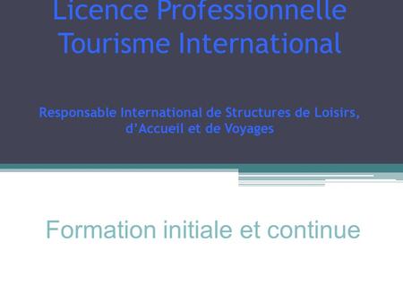 Licence Professionnelle Tourisme International Responsable International de Structures de Loisirs, dAccueil et de Voyages Formation initiale et continue.