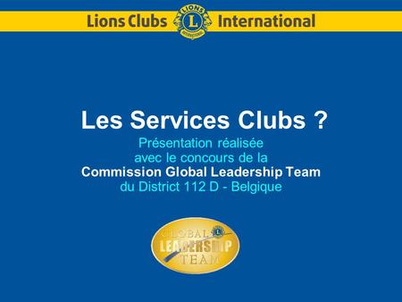 Les Services Clubs ? Présentation réalisée avec le concours de la Commission Global Leadership Team du District 112 D - Belgique.