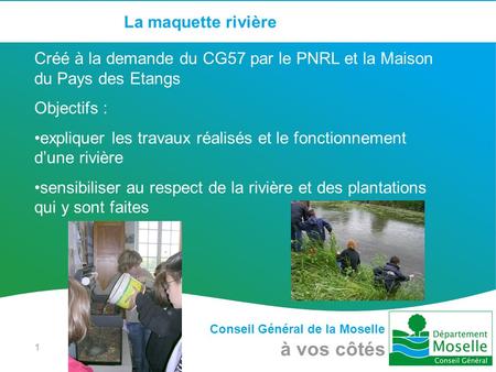 Conseil Général de la Moselle à vos côtés 1 La maquette rivière Créé à la demande du CG57 par le PNRL et la Maison du Pays des Etangs Objectifs : expliquer.