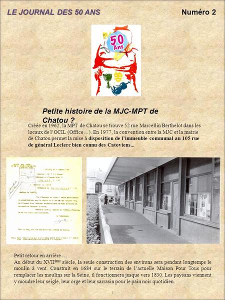 LE JOURNAL DES 50 ANS Numéro 2 1 Petite histoire de la MJC-MPT de Chatou ? Créée en 1962, la MPT de Chatou se trouve 52 rue Marcellin Berthelot dans les.