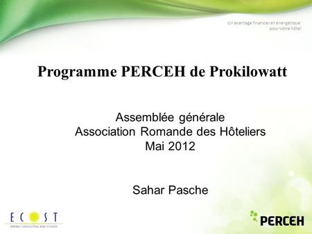 Un avantage financier et énergétique pour votre hôtel Programme PERCEH de Prokilowatt Assemblée générale Association Romande des Hôteliers Mai 2012 Sahar.