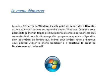 Le menu démarrer Le menu Démarrer de Windows 7 est le point de départ des différentes actions que vous pouvez entreprendre depuis Windows. Ce menu vous.