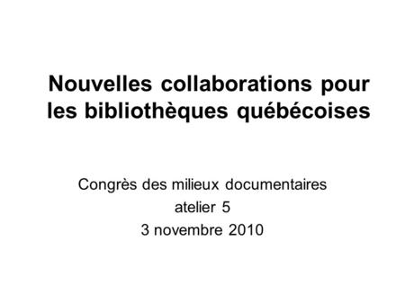 Nouvelles collaborations pour les bibliothèques québécoises Congrès des milieux documentaires atelier 5 3 novembre 2010.