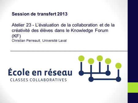 Session de transfert 2013 Atelier 23 - Lévaluation de la collaboration et de la créativité des élèves dans le Knowledge Forum (KF) Christian Perreault,