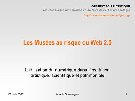 20 Juin 2008Aurélia Chossegros1 Les Musées au risque du Web 2.0 Lutilisation du numérique dans linstitution artistique, scientifique et patrimoniale OBSERVATOIRE.
