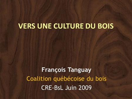 VERS UNE CULTURE DU BOIS François Tanguay Coalition québécoise du bois CRE-BsL Juin 2009.