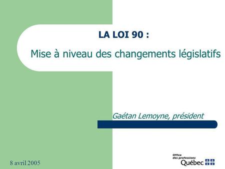 LA LOI 90 : Mise à niveau des changements législatifs Gaétan Lemoyne, président 8 avril 2005.