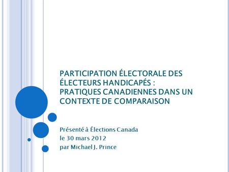 PARTICIPATION ÉLECTORALE DES ÉLECTEURS HANDICAPÉS : PRATIQUES CANADIENNES DANS UN CONTEXTE DE COMPARAISON Présenté à Élections Canada le 30 mars 2012 par.