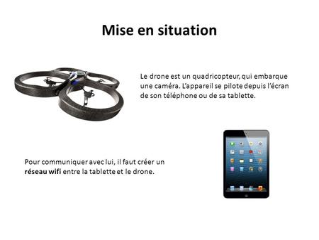 Mise en situation Le drone est un quadricopteur, qui embarque une caméra. L’appareil se pilote depuis l’écran de son téléphone ou de sa tablette. Pour.