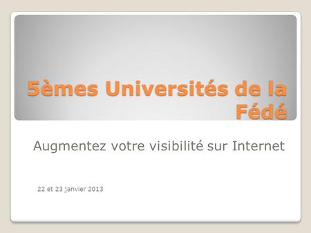 5èmes Universités de la Fédé Augmentez votre visibilité sur Internet 22 et 23 janvier 2013.