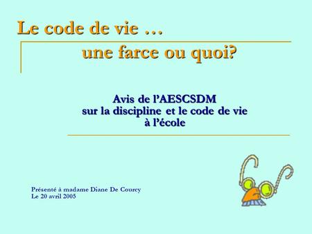 Le code de vie … une farce ou quoi? Avis de lAESCSDM sur la discipline et le code de vie à lécole Présenté à madame Diane De Courcy Le 20 avril 2005.