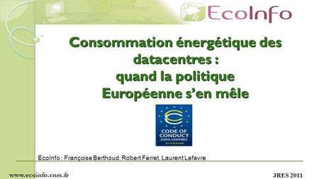 JRES 2011 Consommation énergétique des datacentres : quand la politique Européenne sen mêle www.ecoinfo.cnrs.fr EcoInfo : Françoise Berthoud, Robert Ferret,