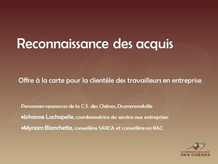 Reconnaissance des acquis Personnes-ressources de la C.S. des Chênes, Drummondville Johanne Lachapelle, coordonnatrice du service aux entreprises Myriam.