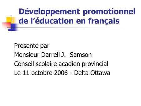 Développement promotionnel de léducation en français Présenté par Monsieur Darrell J. Samson Conseil scolaire acadien provincial Le 11 octobre 2006 - Delta.