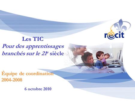 6 octobre 2010 Équipe de coordination 2004-2008 Les TIC Pour des apprentissages branchés sur le 21 e siècle.