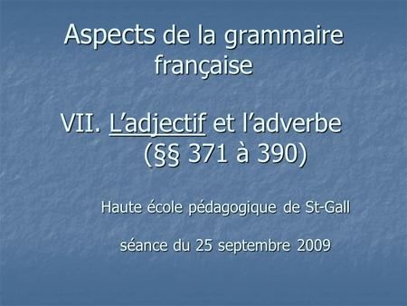 Aspects de la grammaire française VII. Ladjectif et ladverbe (§§ 371 à 390) Haute école pédagogique de St-Gall séance du 25 septembre 2009.