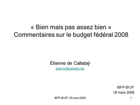 IBFP-BIOF, 18 mars 20081 « Bien mais pas assez bien » Commentaires sur le budget fédéral 2008 Etienne de Callataÿ IBFP-BIOF 18 mars.