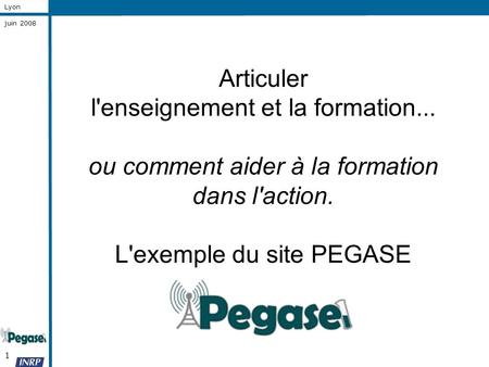1 Lyon juin 2008 Articuler l'enseignement et la formation... ou comment aider à la formation dans l'action. L'exemple du site PEGASE.