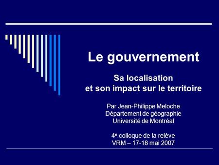 Le gouvernement Sa localisation et son impact sur le territoire Par Jean-Philippe Meloche Département de géographie Université de Montréal 4 e colloque.