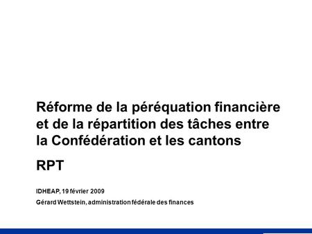 Réforme de la péréquation financière et de la répartition des tâches entre la Confédération et les cantons RPT IDHEAP, 19 février 2009 Gérard Wettstein,