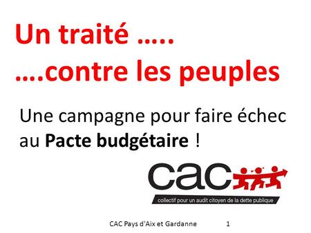 Un traité ….. ….contre les peuples Une campagne pour faire échec au Pacte budgétaire ! 1CAC Pays d'Aix et Gardanne.