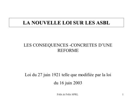 Felix & Felix SPRL1 LA NOUVELLE LOI SUR LES ASBL LES CONSEQUENCES -CONCRETES DUNE REFORME Loi du 27 juin 1921 telle que modifiée par la loi du 16 juin.