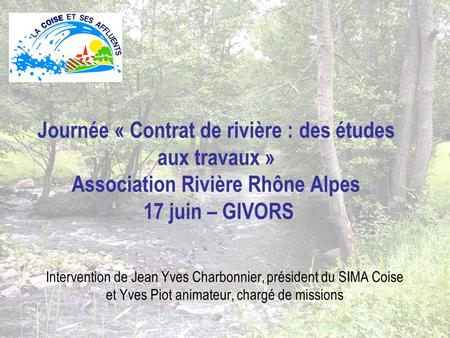 Journée « Contrat de rivière : des études aux travaux » Association Rivière Rhône Alpes 17 juin – GIVORS Intervention de Jean Yves Charbonnier, président.
