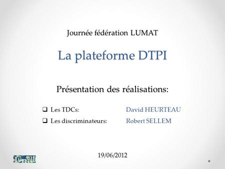 Journée fédération LUMAT La plateforme DTPI Présentation des réalisations: 19/06/2012 Les TDCs:	David HEURTEAU Les discriminateurs:	Robert SELLEM.