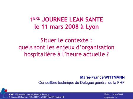 Date : 11 mars 2008 FHF - Fédération Hospitalière de France 1 bis rue Cabanis – CS 41402 – 75993 PARIS cedex 14 Diapositive : 1 1 ERE JOURNEE LEAN SANTE.