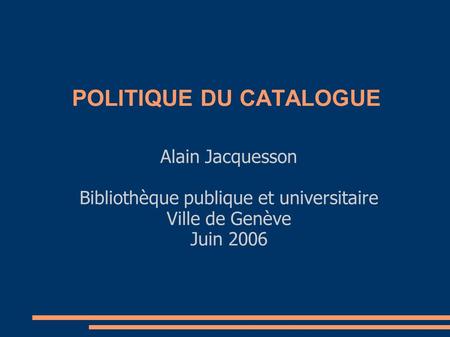 POLITIQUE DU CATALOGUE Alain Jacquesson Bibliothèque publique et universitaire Ville de Genève Juin 2006.
