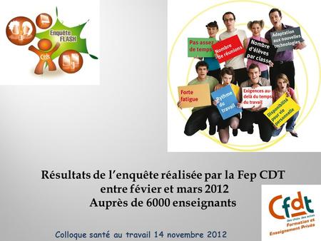 Résultats de lenquête réalisée par la Fep CDT entre févier et mars 2012 Auprès de 6000 enseignants Colloque santé au travail 14 novembre 2012.
