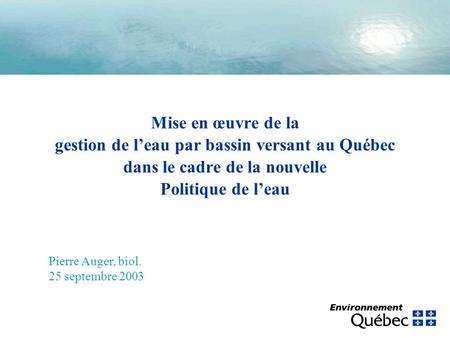 Mise en œuvre de la gestion de leau par bassin versant au Québec dans le cadre de la nouvelle Politique de leau Pierre Auger, biol. 25 septembre 2003.