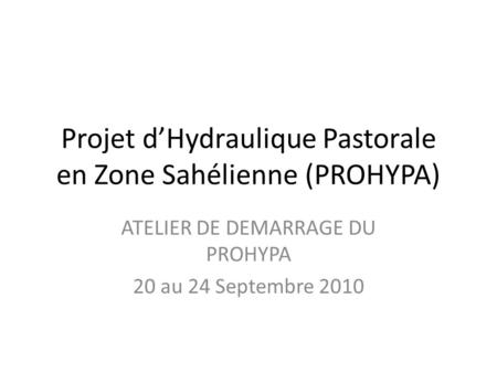 Projet dHydraulique Pastorale en Zone Sahélienne (PROHYPA) ATELIER DE DEMARRAGE DU PROHYPA 20 au 24 Septembre 2010.