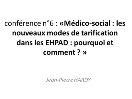Conférence n°6 : «Médico-social : les nouveaux modes de tarification dans les EHPAD : pourquoi et comment ? » Jean-Pierre HARDY.