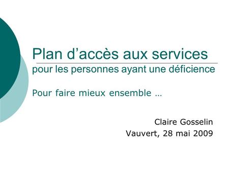 Plan daccès aux services pour les personnes ayant une déficience Pour faire mieux ensemble … Claire Gosselin Vauvert, 28 mai 2009.