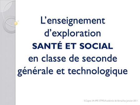 L’enseignement d’exploration santé et social en classe de seconde générale et technologique S.Capra IA-IPR STMS Académie de Versailles Janvier 2011.