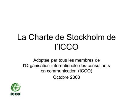 La Charte de Stockholm de lICCO Adoptée par tous les membres de lOrganisation internationale des consultants en communication (ICCO) Octobre 2003.
