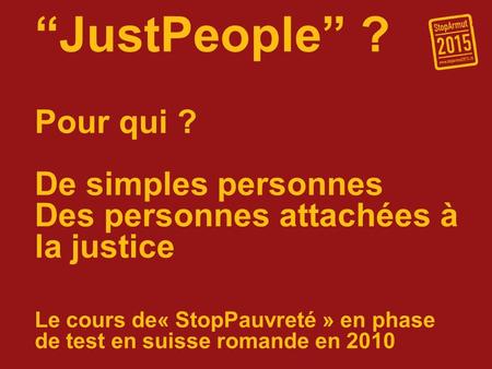 JustPeople ? Pour qui ? De simples personnes Des personnes attachées à la justice Le cours de« StopPauvreté » en phase de test en suisse romande en 2010.